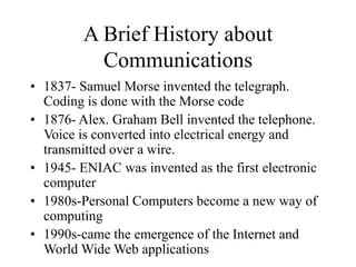 A Brief History about
Communications
• 1837- Samuel Morse invented the telegraph.
Coding is done with the Morse code
• 1876- Alex. Graham Bell invented the telephone.
Voice is converted into electrical energy and
transmitted over a wire.
• 1945- ENIAC was invented as the first electronic
computer
• 1980s-Personal Computers become a new way of
computing
• 1990s-came the emergence of the Internet and
World Wide Web applications
 