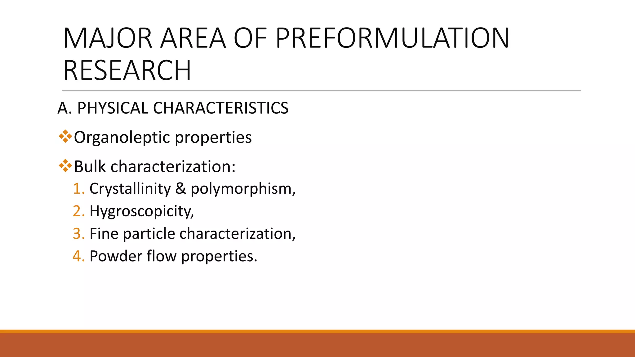 MAJOR AREA OF PREFORMULATION
RESEARCH
A. PHYSICAL CHARACTERISTICS
Organoleptic properties
Bulk characterization:
1. Crystallinity & polymorphism,
2. Hygroscopicity,
3. Fine particle characterization,
4. Powder flow properties.
 
