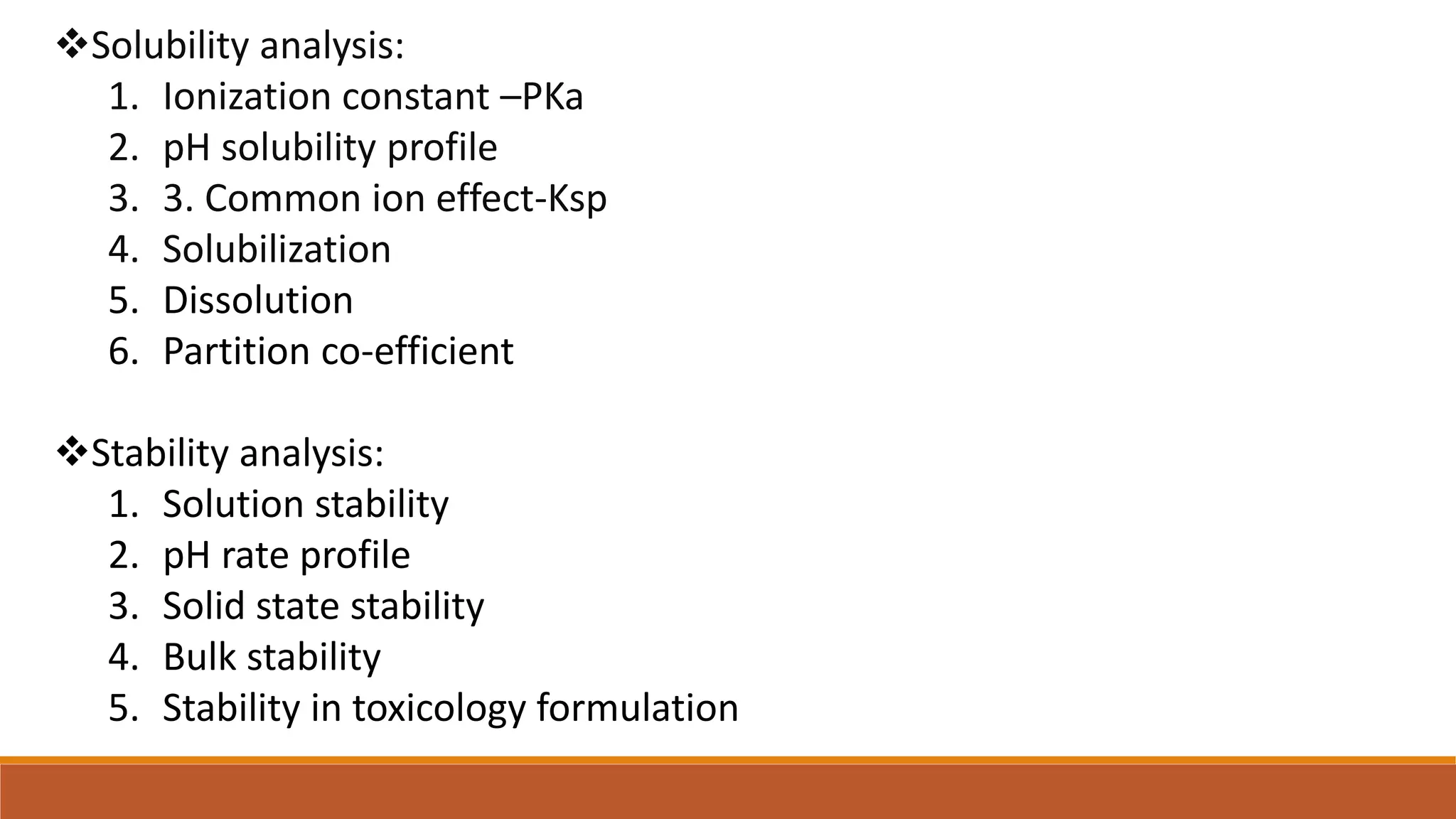 Solubility analysis:
1. Ionization constant –PKa
2. pH solubility profile
3. 3. Common ion effect-Ksp
4. Solubilization
5. Dissolution
6. Partition co-efficient
Stability analysis:
1. Solution stability
2. pH rate profile
3. Solid state stability
4. Bulk stability
5. Stability in toxicology formulation
 