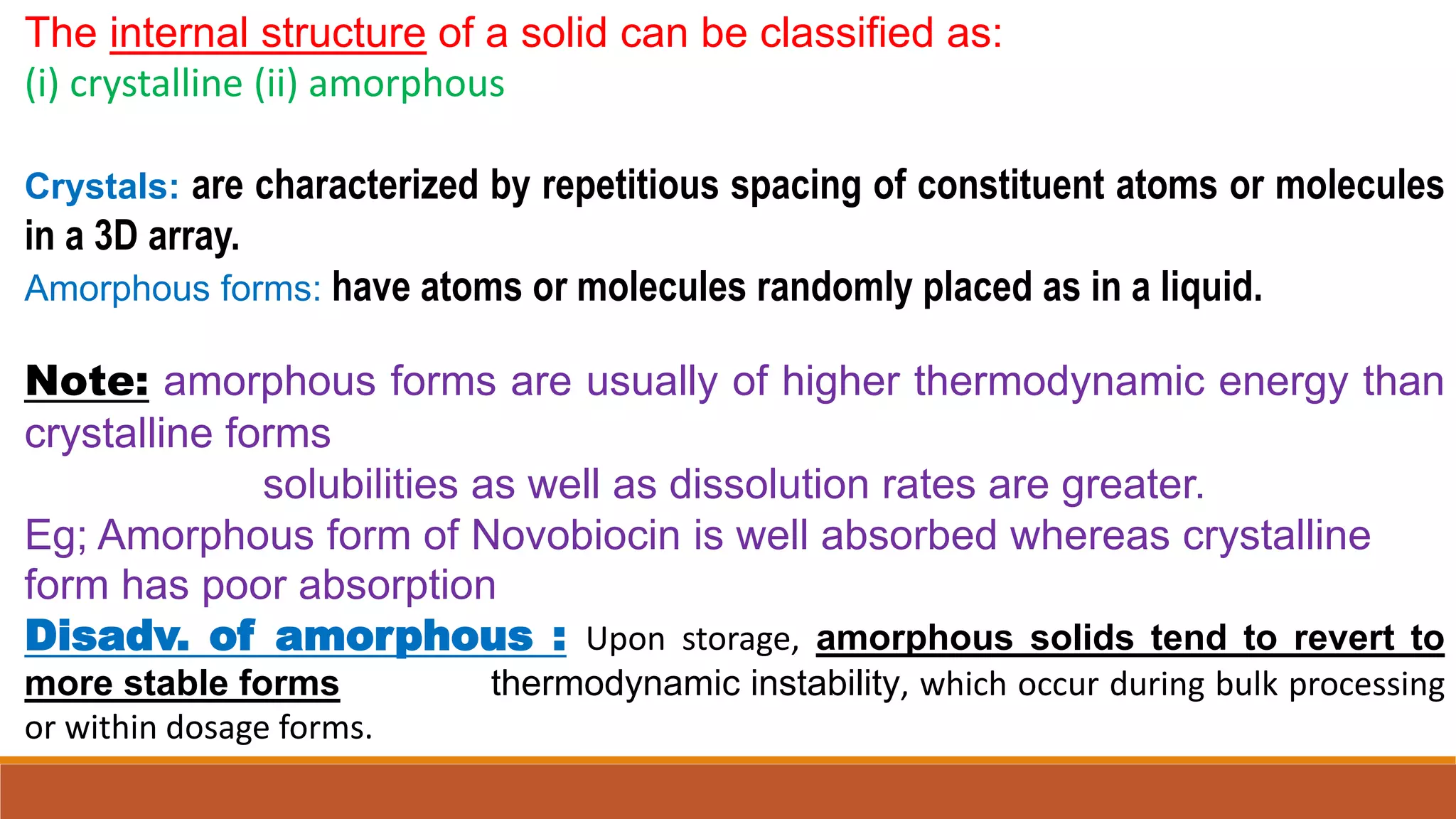 The internal structure of a solid can be classified as:
(i) crystalline (ii) amorphous
Crystals: are characterized by repetitious spacing of constituent atoms or molecules
in a 3D array.
Amorphous forms: have atoms or molecules randomly placed as in a liquid.
Note: amorphous forms are usually of higher thermodynamic energy than
crystalline forms
solubilities as well as dissolution rates are greater.
Eg; Amorphous form of Novobiocin is well absorbed whereas crystalline
form has poor absorption
Disadv. of amorphous : Upon storage, amorphous solids tend to revert to
more stable forms thermodynamic instability, which occur during bulk processing
or within dosage forms.
 