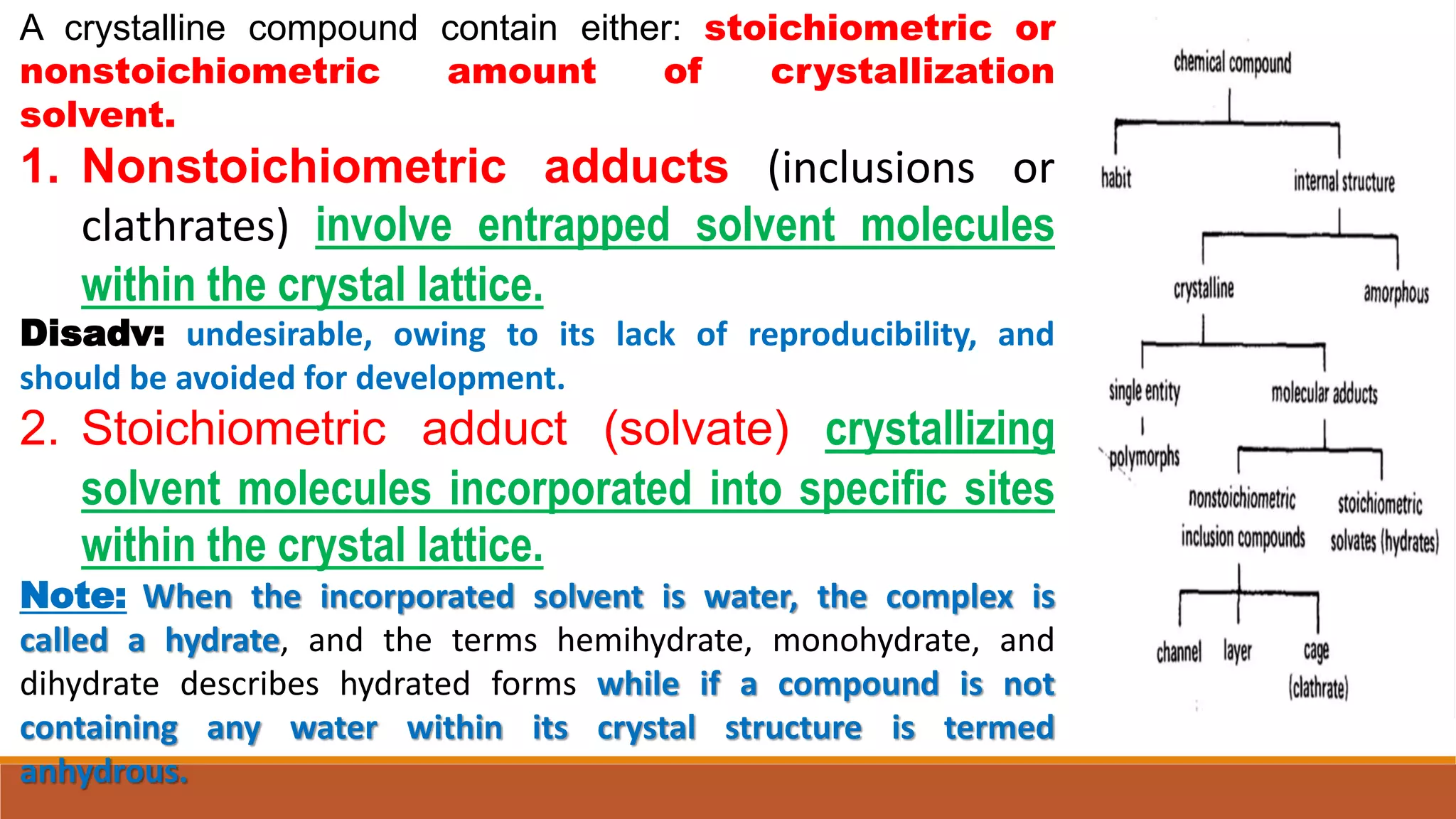 A crystalline compound contain either: stoichiometric or
nonstoichiometric amount of crystallization
solvent.
1. Nonstoichiometric adducts (inclusions or
clathrates) involve entrapped solvent molecules
within the crystal lattice.
Disadv: undesirable, owing to its lack of reproducibility, and
should be avoided for development.
2. Stoichiometric adduct (solvate) crystallizing
solvent molecules incorporated into specific sites
within the crystal lattice.
Note: When the incorporated solvent is water, the complex is
called a hydrate, and the terms hemihydrate, monohydrate, and
dihydrate describes hydrated forms while if a compound is not
containing any water within its crystal structure is termed
anhydrous.
 