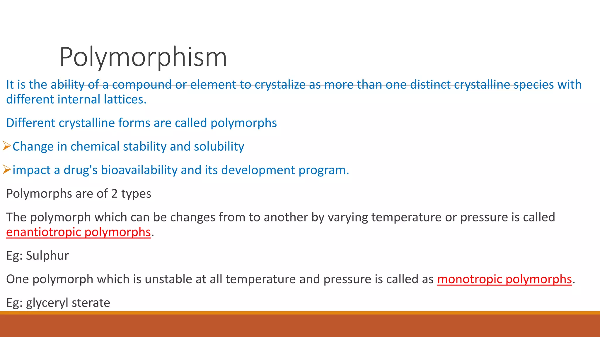 Polymorphism
It is the ability of a compound or element to crystalize as more than one distinct crystalline species with
different internal lattices.
Different crystalline forms are called polymorphs
Change in chemical stability and solubility
impact a drug's bioavailability and its development program.
Polymorphs are of 2 types
The polymorph which can be changes from to another by varying temperature or pressure is called
enantiotropic polymorphs.
Eg: Sulphur
One polymorph which is unstable at all temperature and pressure is called as monotropic polymorphs.
Eg: glyceryl sterate
 