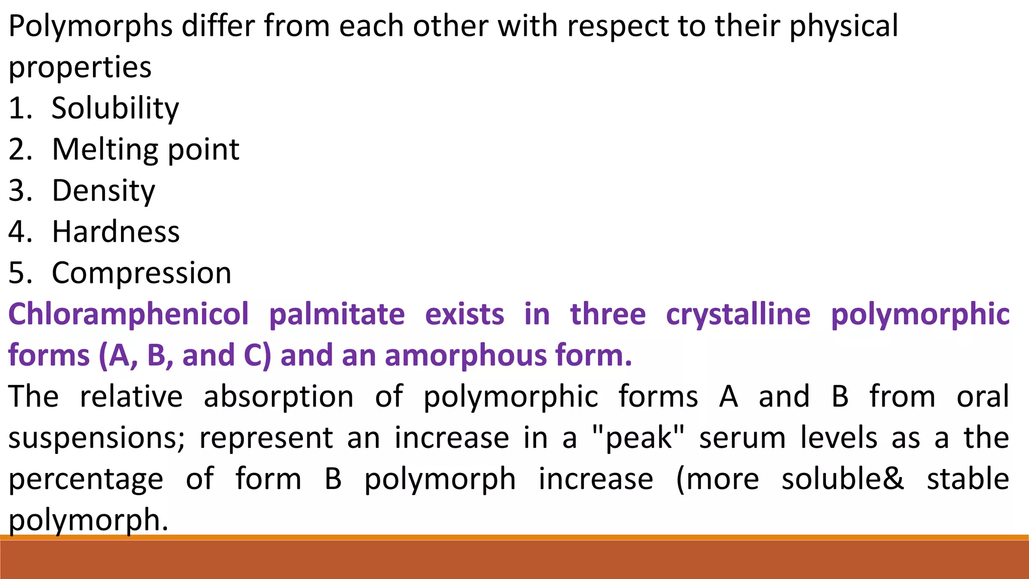 Polymorphs differ from each other with respect to their physical
properties
1. Solubility
2. Melting point
3. Density
4. Hardness
5. Compression
Chloramphenicol palmitate exists in three crystalline polymorphic
forms (A, B, and C) and an amorphous form.
The relative absorption of polymorphic forms A and B from oral
suspensions; represent an increase in a "peak" serum levels as a the
percentage of form B polymorph increase (more soluble& stable
polymorph.
 