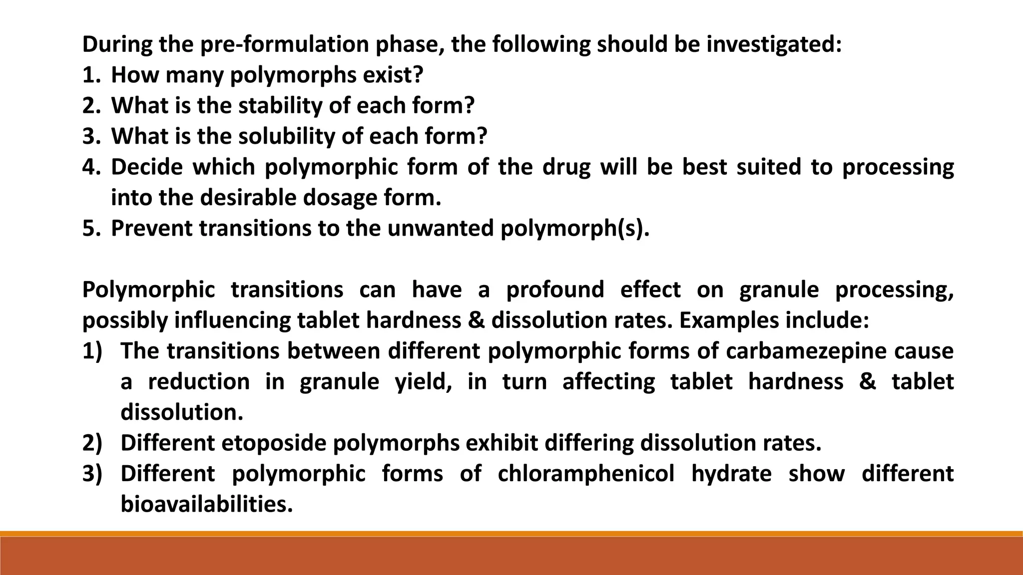 During the pre-formulation phase, the following should be investigated:
1. How many polymorphs exist?
2. What is the stability of each form?
3. What is the solubility of each form?
4. Decide which polymorphic form of the drug will be best suited to processing
into the desirable dosage form.
5. Prevent transitions to the unwanted polymorph(s).
Polymorphic transitions can have a profound effect on granule processing,
possibly influencing tablet hardness & dissolution rates. Examples include:
1) The transitions between different polymorphic forms of carbamezepine cause
a reduction in granule yield, in turn affecting tablet hardness & tablet
dissolution.
2) Different etoposide polymorphs exhibit differing dissolution rates.
3) Different polymorphic forms of chloramphenicol hydrate show different
bioavailabilities.
 