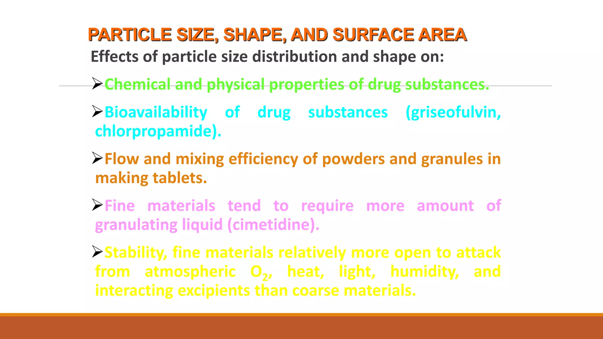 PARTICLE SIZE, SHAPE, AND SURFACE AREA
Effects of particle size distribution and shape on:
Chemical and physical properties of drug substances.
Bioavailability of drug substances (griseofulvin,
chlorpropamide).
Flow and mixing efficiency of powders and granules in
making tablets.
Fine materials tend to require more amount of
granulating liquid (cimetidine).
Stability, fine materials relatively more open to attack
from atmospheric O2, heat, light, humidity, and
interacting excipients than coarse materials.
 