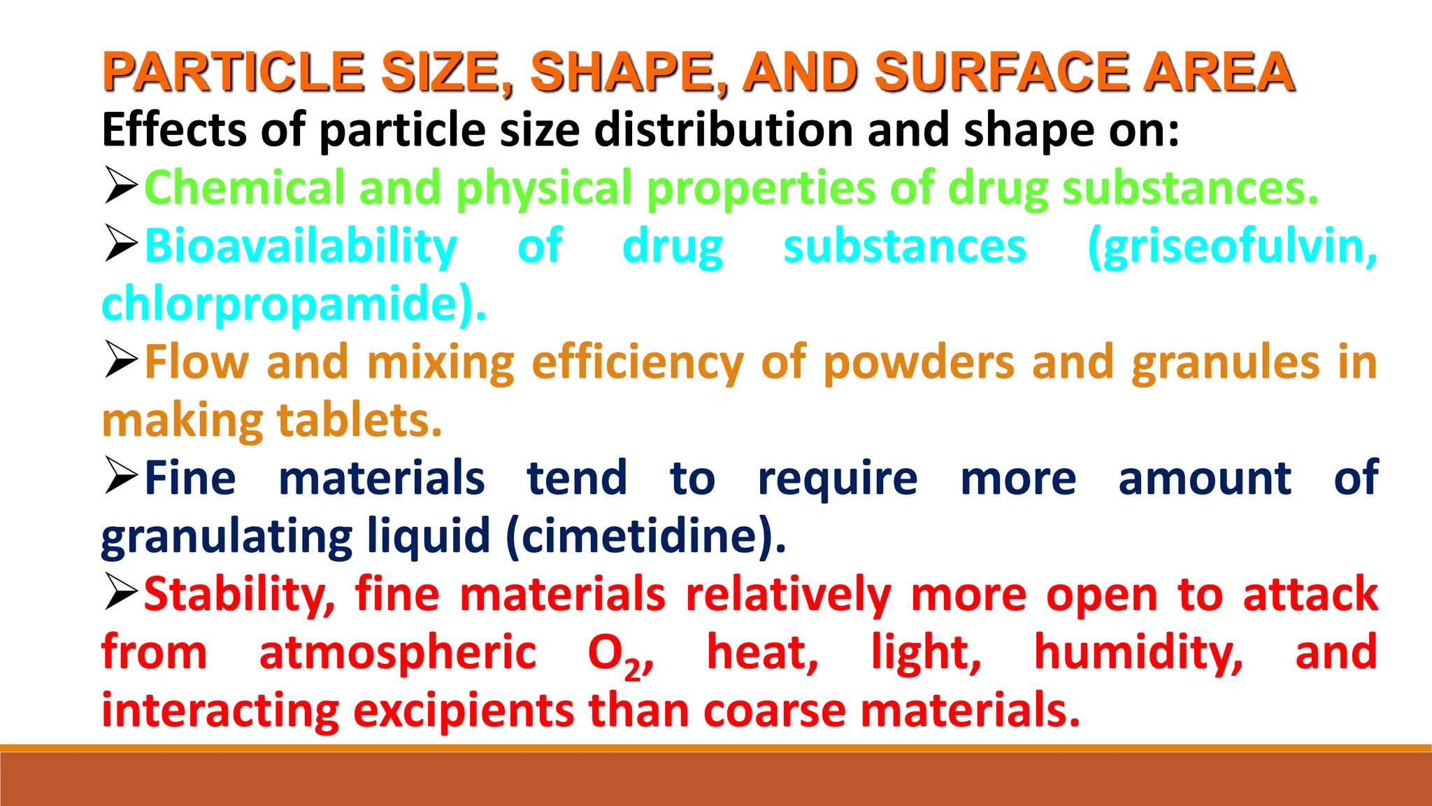 PARTICLE SIZE, SHAPE, AND SURFACE AREA
Effects of particle size distribution and shape on:
Chemical and physical properties of drug substances.
Bioavailability of drug substances (griseofulvin,
chlorpropamide).
Flow and mixing efficiency of powders and granules in
making tablets.
Fine materials tend to require more amount of
granulating liquid (cimetidine).
Stability, fine materials relatively more open to attack
from atmospheric O2, heat, light, humidity, and
interacting excipients than coarse materials.
 