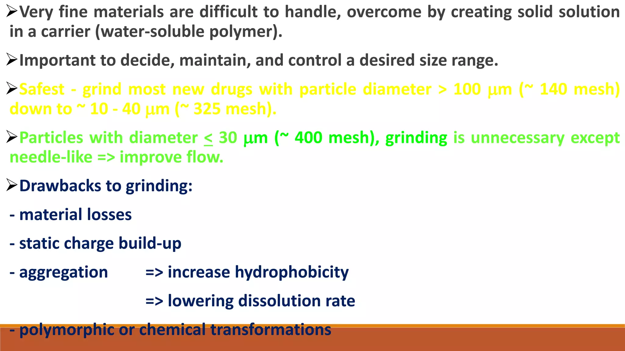Very fine materials are difficult to handle, overcome by creating solid solution
in a carrier (water-soluble polymer).
Important to decide, maintain, and control a desired size range.
Safest - grind most new drugs with particle diameter > 100 mm (~ 140 mesh)
down to ~ 10 - 40 mm (~ 325 mesh).
Particles with diameter < 30 mm (~ 400 mesh), grinding is unnecessary except
needle-like => improve flow.
Drawbacks to grinding:
- material losses
- static charge build-up
- aggregation => increase hydrophobicity
=> lowering dissolution rate
- polymorphic or chemical transformations
 
