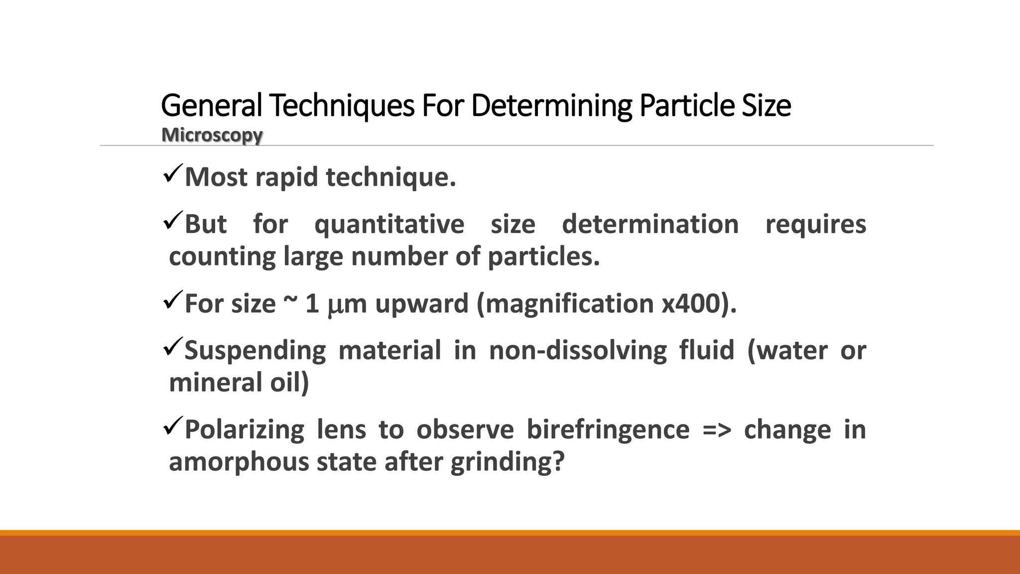 General Techniques For Determining Particle Size
Microscopy
Most rapid technique.
But for quantitative size determination requires
counting large number of particles.
For size ~ 1 mm upward (magnification x400).
Suspending material in non-dissolving fluid (water or
mineral oil)
Polarizing lens to observe birefringence => change in
amorphous state after grinding?
 
