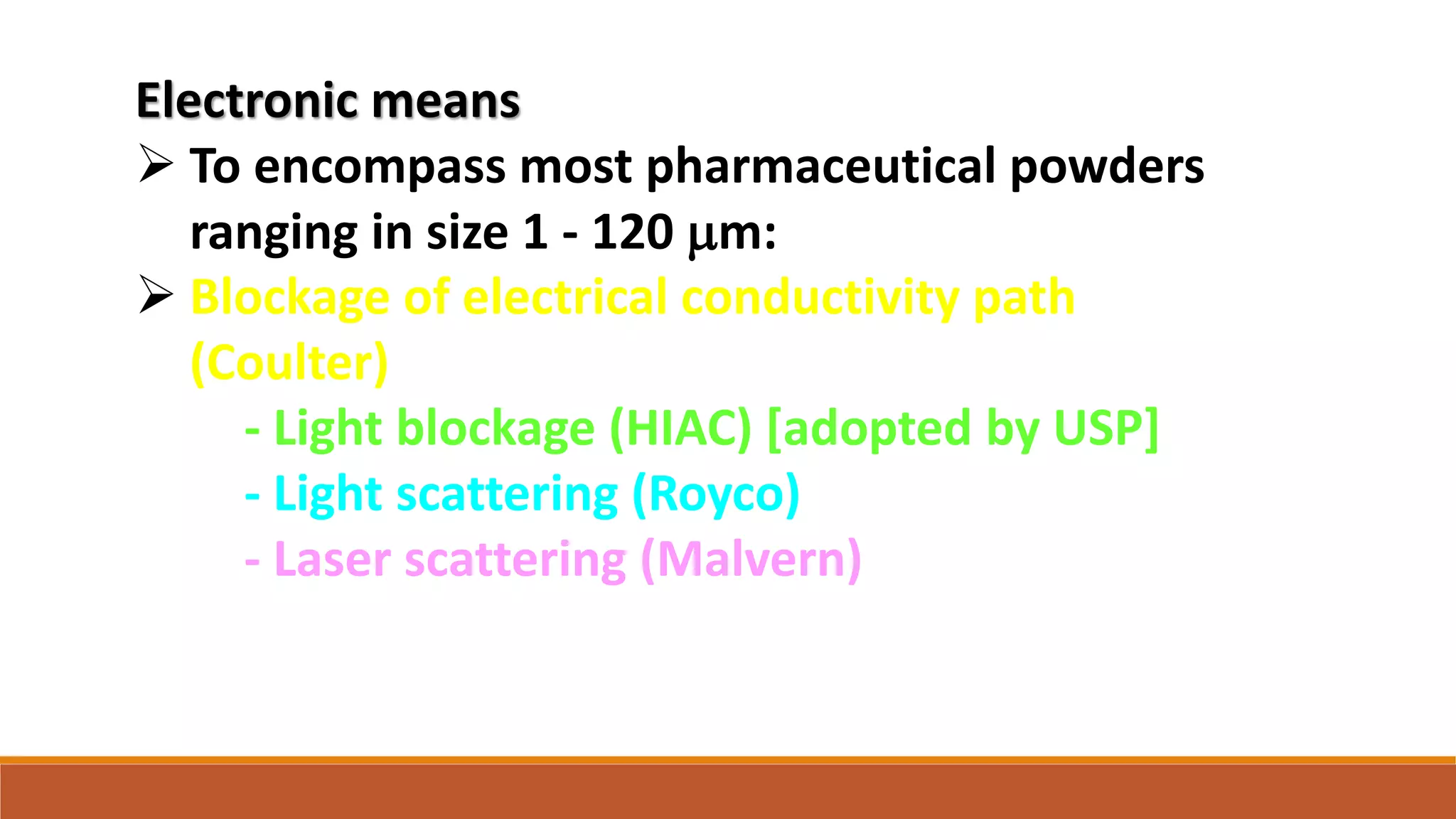 Electronic means
 To encompass most pharmaceutical powders
ranging in size 1 - 120 mm:
 Blockage of electrical conductivity path
(Coulter)
- Light blockage (HIAC) [adopted by USP]
- Light scattering (Royco)
- Laser scattering (Malvern)
 
