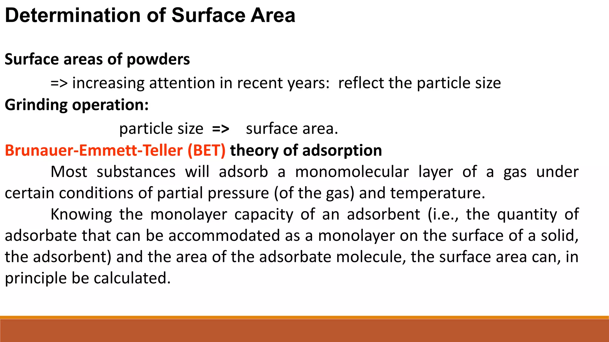 Determination of Surface Area
Surface areas of powders
=> increasing attention in recent years: reflect the particle size
Grinding operation:
particle size => surface area.
Brunauer-Emmett-Teller (BET) theory of adsorption
Most substances will adsorb a monomolecular layer of a gas under
certain conditions of partial pressure (of the gas) and temperature.
Knowing the monolayer capacity of an adsorbent (i.e., the quantity of
adsorbate that can be accommodated as a monolayer on the surface of a solid,
the adsorbent) and the area of the adsorbate molecule, the surface area can, in
principle be calculated.
 