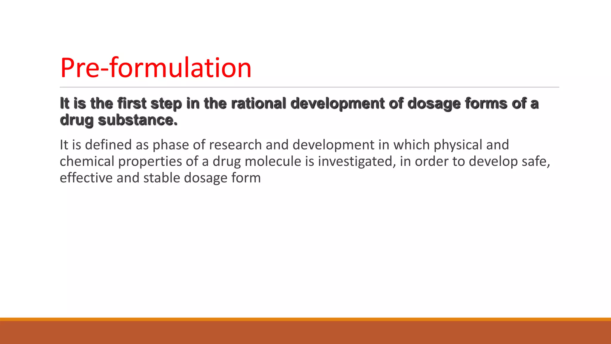 Pre-formulation
It is the first step in the rational development of dosage forms of a
drug substance.
It is defined as phase of research and development in which physical and
chemical properties of a drug molecule is investigated, in order to develop safe,
effective and stable dosage form
 