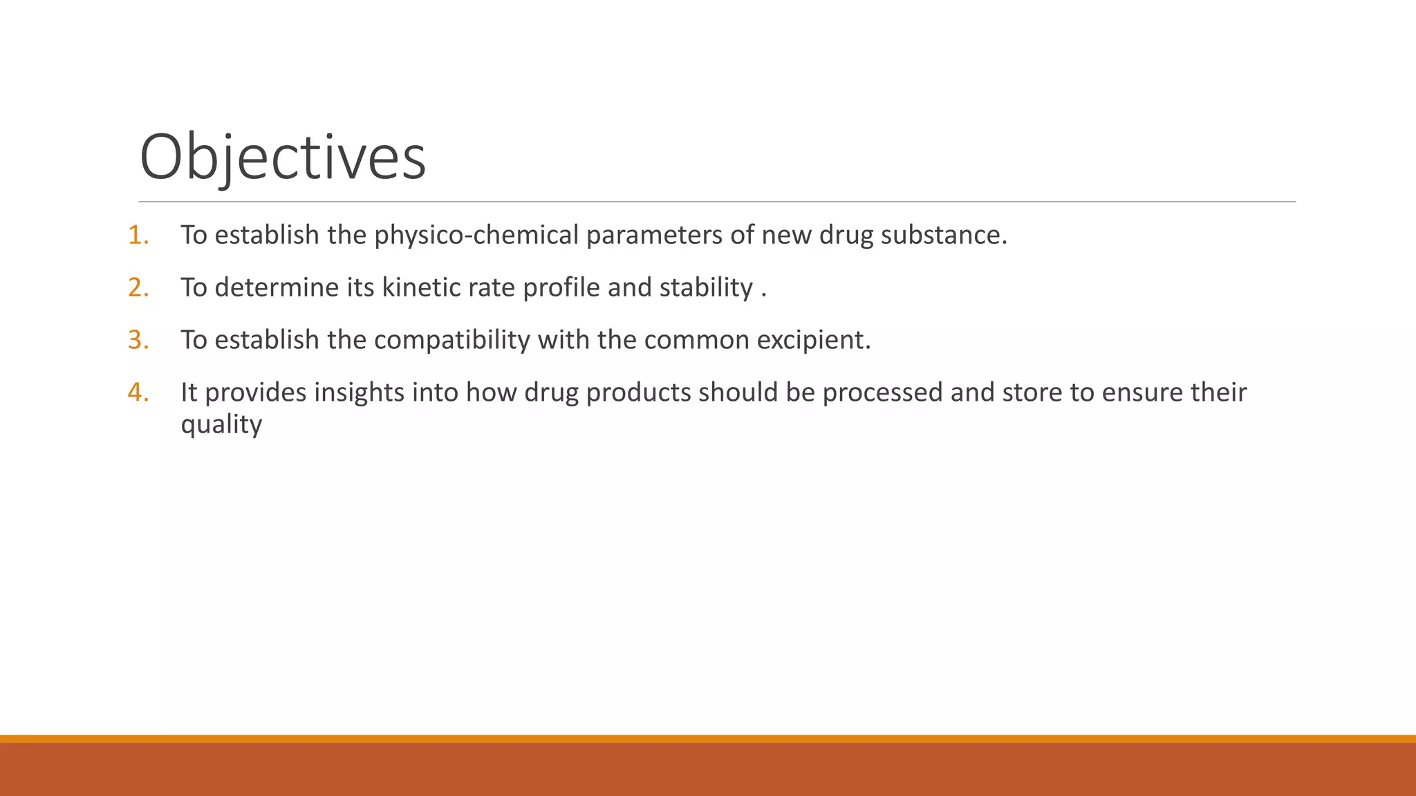 Objectives
1. To establish the physico-chemical parameters of new drug substance.
2. To determine its kinetic rate profile and stability .
3. To establish the compatibility with the common excipient.
4. It provides insights into how drug products should be processed and store to ensure their
quality
 