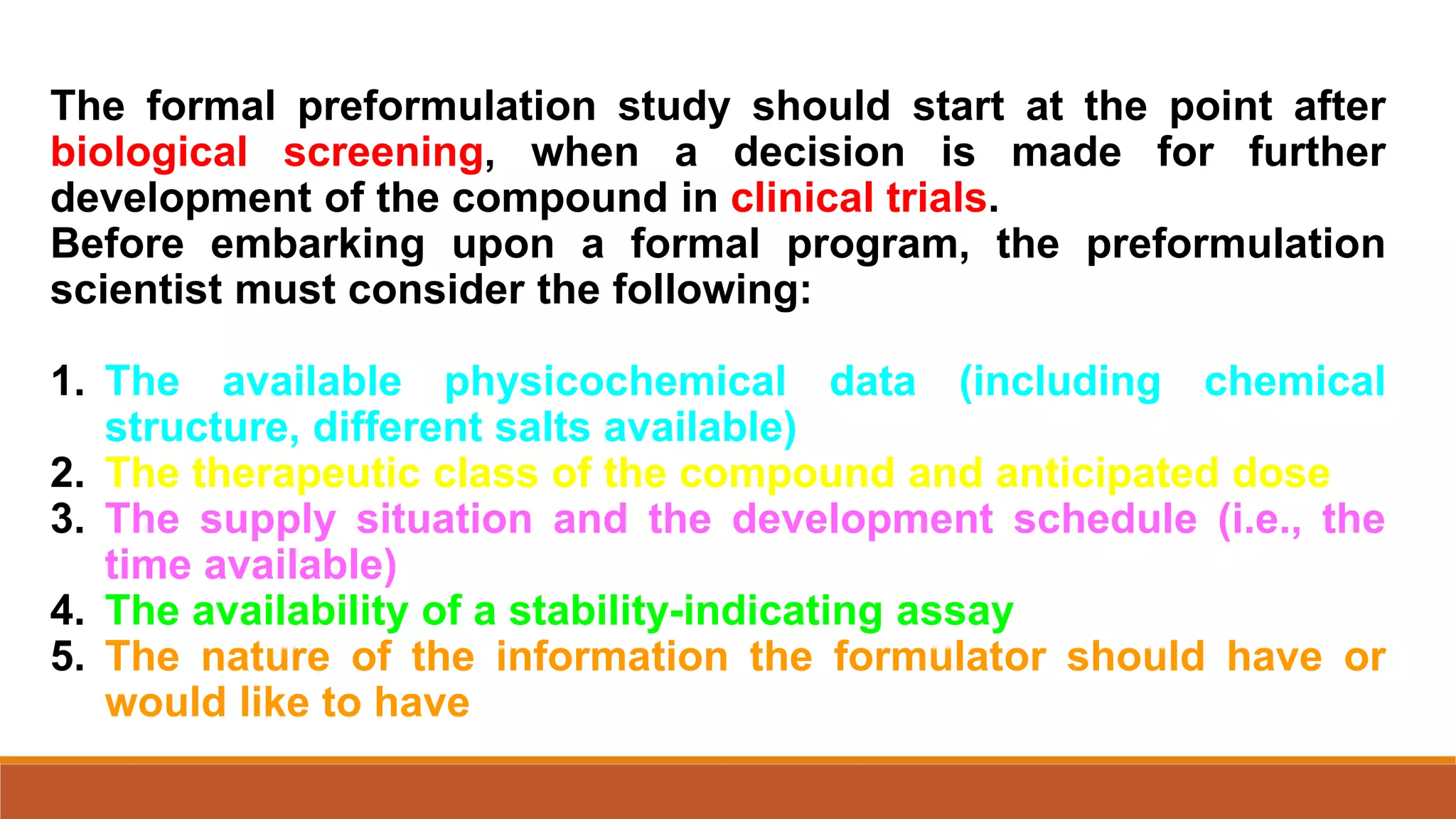 The formal preformulation study should start at the point after
biological screening, when a decision is made for further
development of the compound in clinical trials.
Before embarking upon a formal program, the preformulation
scientist must consider the following:
1. The available physicochemical data (including chemical
structure, different salts available)
2. The therapeutic class of the compound and anticipated dose
3. The supply situation and the development schedule (i.e., the
time available)
4. The availability of a stability-indicating assay
5. The nature of the information the formulator should have or
would like to have
 