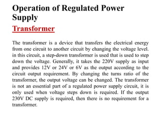 Operation of Regulated Power
Supply
Transformer
The transformer is a device that transfers the electrical energy
from one circuit to another circuit by changing the voltage level.
in this circuit, a step-down transformer is used that is used to step
down the voltage. Generally, it takes the 220V supply as input
and provides 12V or 24V or 6V as the output according to the
circuit output requirement. By changing the turns ratio of the
transformer, the output voltage can be changed. The transformer
is not an essential part of a regulated power supply circuit, it is
only used when voltage steps down is required. If the output
230V DC supply is required, then there is no requirement for a
transformer.
 