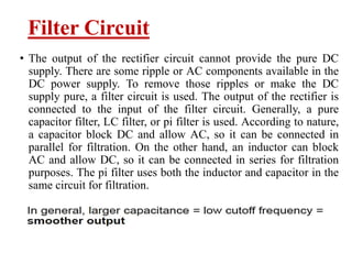Filter Circuit
• The output of the rectifier circuit cannot provide the pure DC
supply. There are some ripple or AC components available in the
DC power supply. To remove those ripples or make the DC
supply pure, a filter circuit is used. The output of the rectifier is
connected to the input of the filter circuit. Generally, a pure
capacitor filter, LC filter, or pi filter is used. According to nature,
a capacitor block DC and allow AC, so it can be connected in
parallel for filtration. On the other hand, an inductor can block
AC and allow DC, so it can be connected in series for filtration
purposes. The pi filter uses both the inductor and capacitor in the
same circuit for filtration.
 