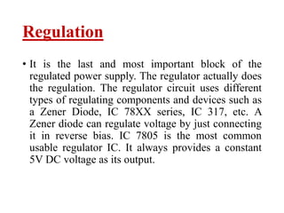 Regulation
• It is the last and most important block of the
regulated power supply. The regulator actually does
the regulation. The regulator circuit uses different
types of regulating components and devices such as
a Zener Diode, IC 78XX series, IC 317, etc. A
Zener diode can regulate voltage by just connecting
it in reverse bias. IC 7805 is the most common
usable regulator IC. It always provides a constant
5V DC voltage as its output.
 