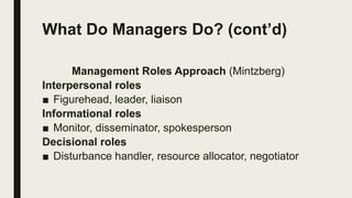 What Do Managers Do? (cont’d)
Management Roles Approach (Mintzberg)
Interpersonal roles
■ Figurehead, leader, liaison
Informational roles
■ Monitor, disseminator, spokesperson
Decisional roles
■ Disturbance handler, resource allocator, negotiator
 