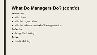 What Do Managers Do? (cont’d)
Interaction
■ with others
■ with the organization
■ with the external context of the organization
Reflection
■ thoughtful thinking
Action
■ practical doing
 