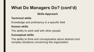 What Do Managers Do? (cont’d)
Skills Approach
Technical skills
Knowledge and proficiency in a specific field
Human skills
The ability to work well with other people
Conceptual skills
The ability to think and conceptualize about abstract and
complex situations concerning the organization
 