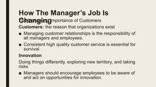 How The Manager’s Job Is
Changing
The Increasing Importance of Customers
Customers: the reason that organizations exist
■ Managing customer relationships is the responsibility of
all managers and employees.
■ Consistent high quality customer service is essential for
survival.
Innovation
Doing things differently, exploring new territory, and taking
risks
■ Managers should encourage employees to be aware of
and act on opportunities for innovation.
 