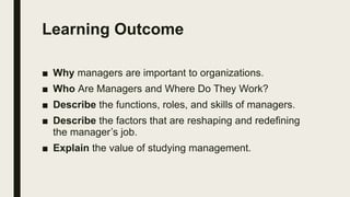 Learning Outcome
■ Why managers are important to organizations.
■ Who Are Managers and Where Do They Work?
■ Describe the functions, roles, and skills of managers.
■ Describe the factors that are reshaping and redefining
the manager’s job.
■ Explain the value of studying management.
 