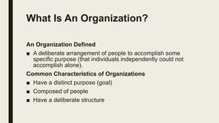 What Is An Organization?
An Organization Defined
■ A deliberate arrangement of people to accomplish some
specific purpose (that individuals independently could not
accomplish alone).
Common Characteristics of Organizations
■ Have a distinct purpose (goal)
■ Composed of people
■ Have a deliberate structure
 