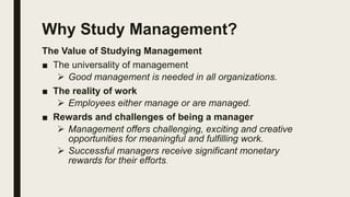 Why Study Management?
The Value of Studying Management
■ The universality of management
 Good management is needed in all organizations.
■ The reality of work
 Employees either manage or are managed.
■ Rewards and challenges of being a manager
 Management offers challenging, exciting and creative
opportunities for meaningful and fulfilling work.
 Successful managers receive significant monetary
rewards for their efforts.
 