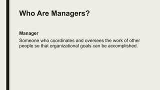 Who Are Managers?
Manager
Someone who coordinates and oversees the work of other
people so that organizational goals can be accomplished.
 