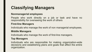 Classifying Managers
Nonmanagerial employees
People who work directly on a job or task and have no
responsibility for overseeing the work of others
First-line Managers
Individuals who manage the work of non managerial employees.
Middle Managers
Individuals who manage the work of first-line managers.
Top Managers
Individuals who are responsible for making organization-wide
decisions and establishing plans and goals that affect the entire
organization.
 