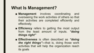 What Is Management?
■ Management involves coordinating and
overseeing the work activities of others so that
their activities are completed efficiently and
effectively.
■ Efficiency refers to getting the most output
from the least amount of inputs. “doing
things right”
■ Effectiveness is often described as “doing
the right things”—that is, doing those work
activities that will help the organization reach
its goals
 