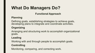 What Do Managers Do?
Functional Approach
Planning
Defining goals, establishing strategies to achieve goals,
developing plans to integrate and coordinate activities.
Organizing
Arranging and structuring work to accomplish organizational
goals.
Leading
Working with and through people to accomplish goals.
Controlling
Monitoring, comparing, and correcting work.
 