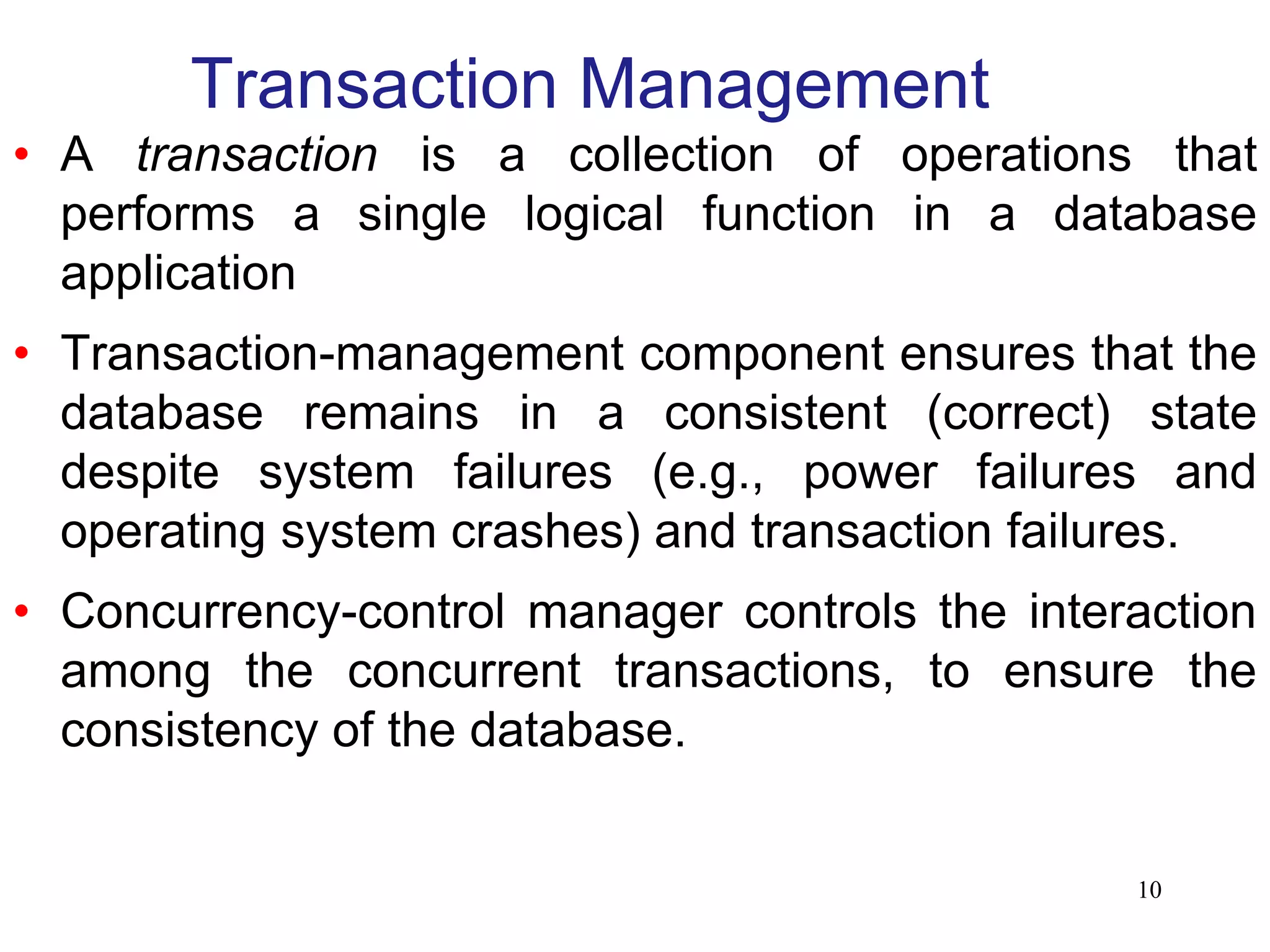 Transaction Management
• A transaction is a collection of operations that
performs a single logical function in a database
application
• Transaction-management component ensures that the
database remains in a consistent (correct) state
despite system failures (e.g., power failures and
operating system crashes) and transaction failures.
• Concurrency-control manager controls the interaction
among the concurrent transactions, to ensure the
consistency of the database.
10
 