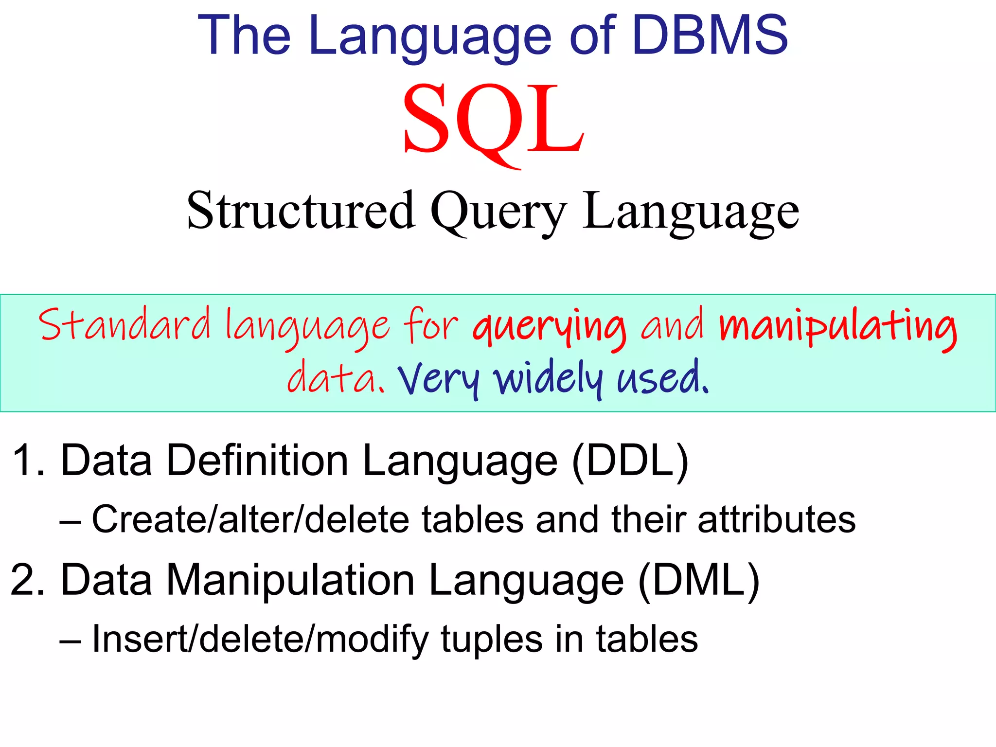 SQL
Structured Query Language
The Language of DBMS
Standard language for querying and manipulating
data. Very widely used.
1. Data Definition Language (DDL)
– Create/alter/delete tables and their attributes
2. Data Manipulation Language (DML)
– Insert/delete/modify tuples in tables
 