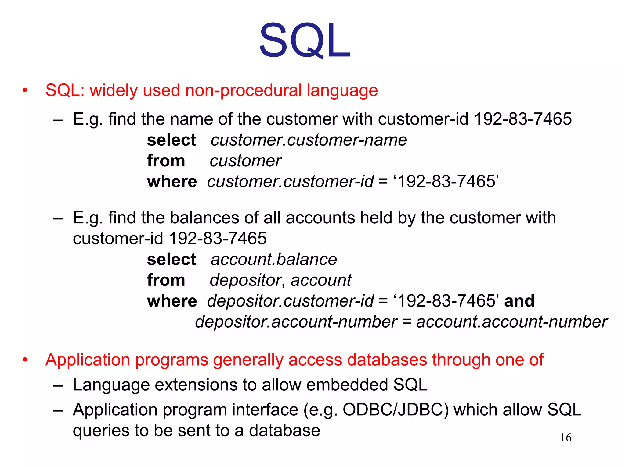 SQL
• SQL: widely used non-procedural language
– E.g. find the name of the customer with customer-id 192-83-7465
select customer.customer-name
from customer
where customer.customer-id = ‘192-83-7465’
– E.g. find the balances of all accounts held by the customer with
customer-id 192-83-7465
select account.balance
from depositor, account
where depositor.customer-id = ‘192-83-7465’ and
depositor.account-number = account.account-number
• Application programs generally access databases through one of
– Language extensions to allow embedded SQL
– Application program interface (e.g. ODBC/JDBC) which allow SQL
queries to be sent to a database 16
 