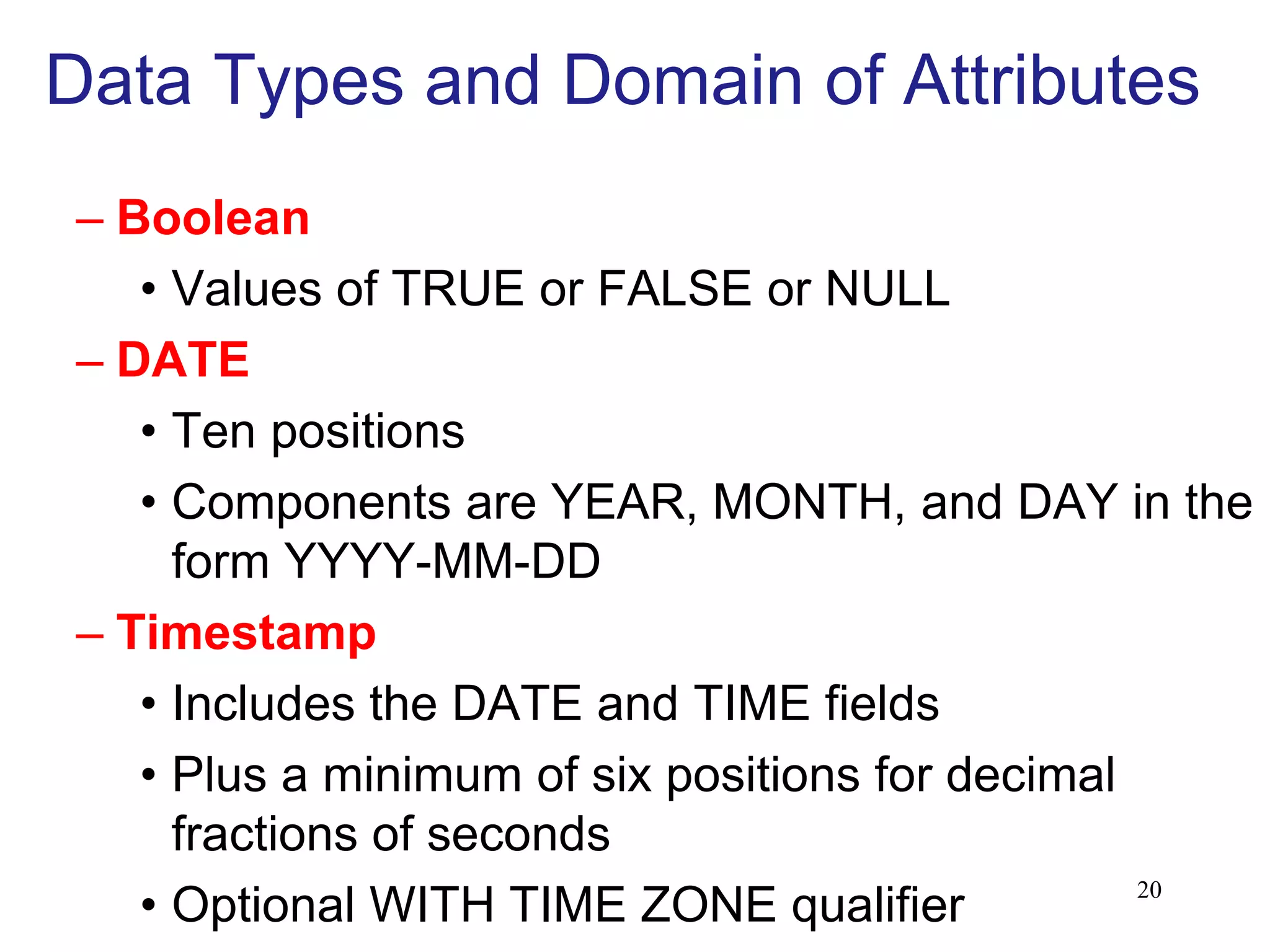 Data Types and Domain of Attributes
– Boolean
• Values of TRUE or FALSE or NULL
– DATE
• Ten positions
• Components are YEAR, MONTH, and DAY in the
form YYYY-MM-DD
– Timestamp
• Includes the DATE and TIME fields
• Plus a minimum of six positions for decimal
fractions of seconds
• Optional WITH TIME ZONE qualifier 20
 