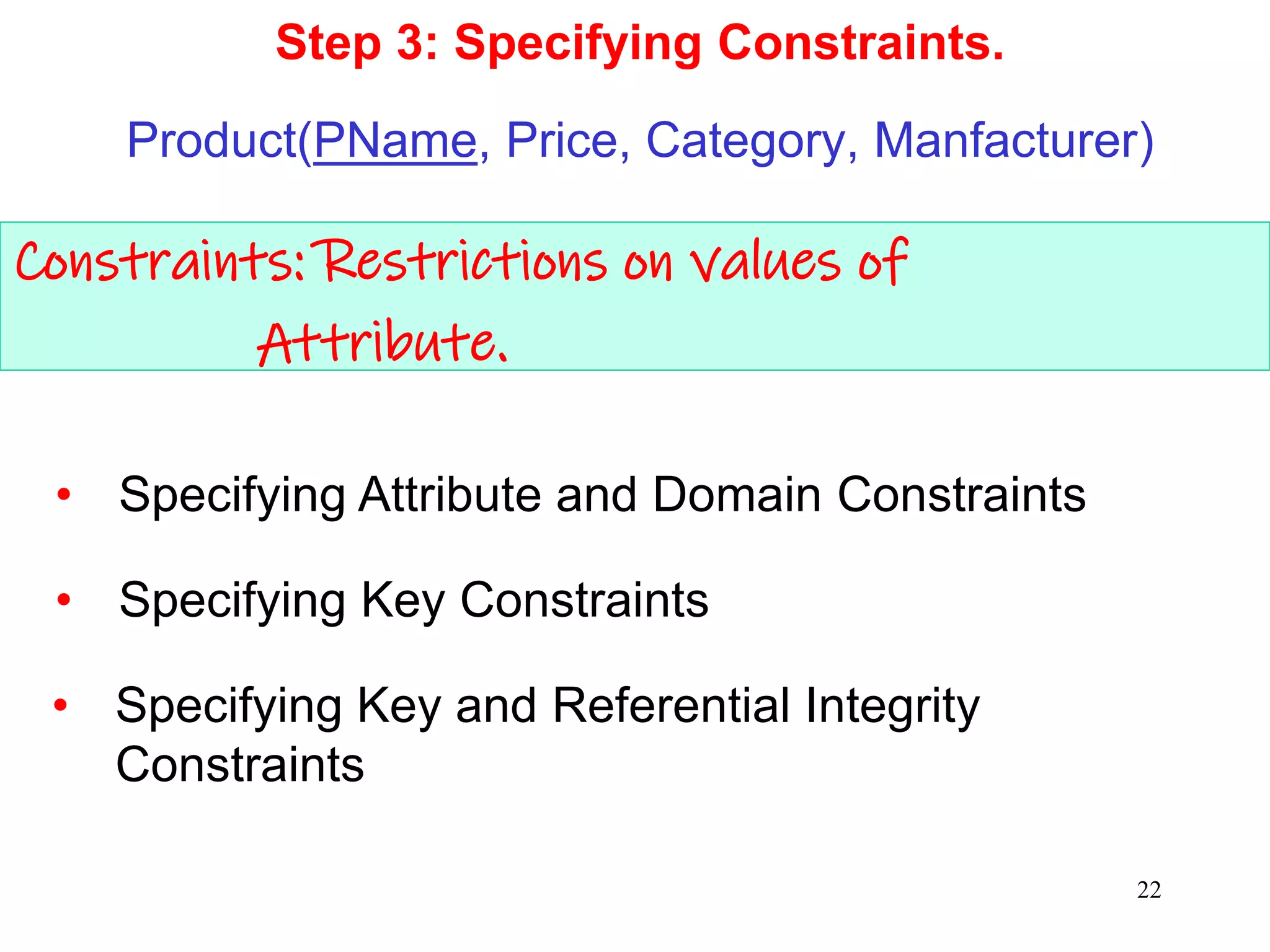 Constraints: Restrictions on values of
Attribute.
Step 3: Specifying Constraints.
Product(PName, Price, Category, Manfacturer)
• Specifying Key and Referential Integrity
Constraints
• Specifying Attribute and Domain Constraints
• Specifying Key Constraints
22
 