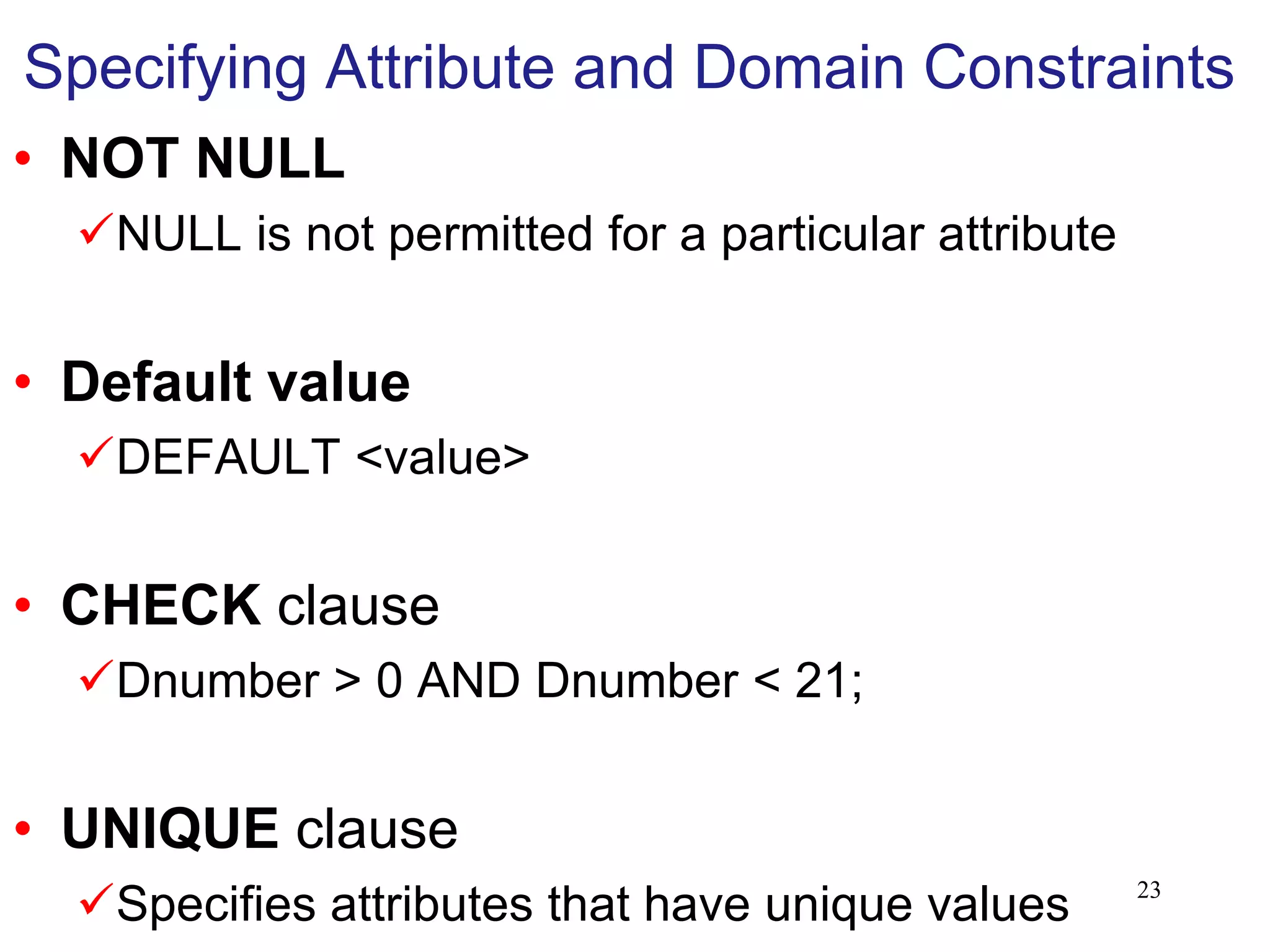 Specifying Attribute and Domain Constraints
• NOT NULL
NULL is not permitted for a particular attribute
• Default value
DEFAULT <value>
• CHECK clause
Dnumber > 0 AND Dnumber < 21;
• UNIQUE clause
Specifies attributes that have unique values 23
 