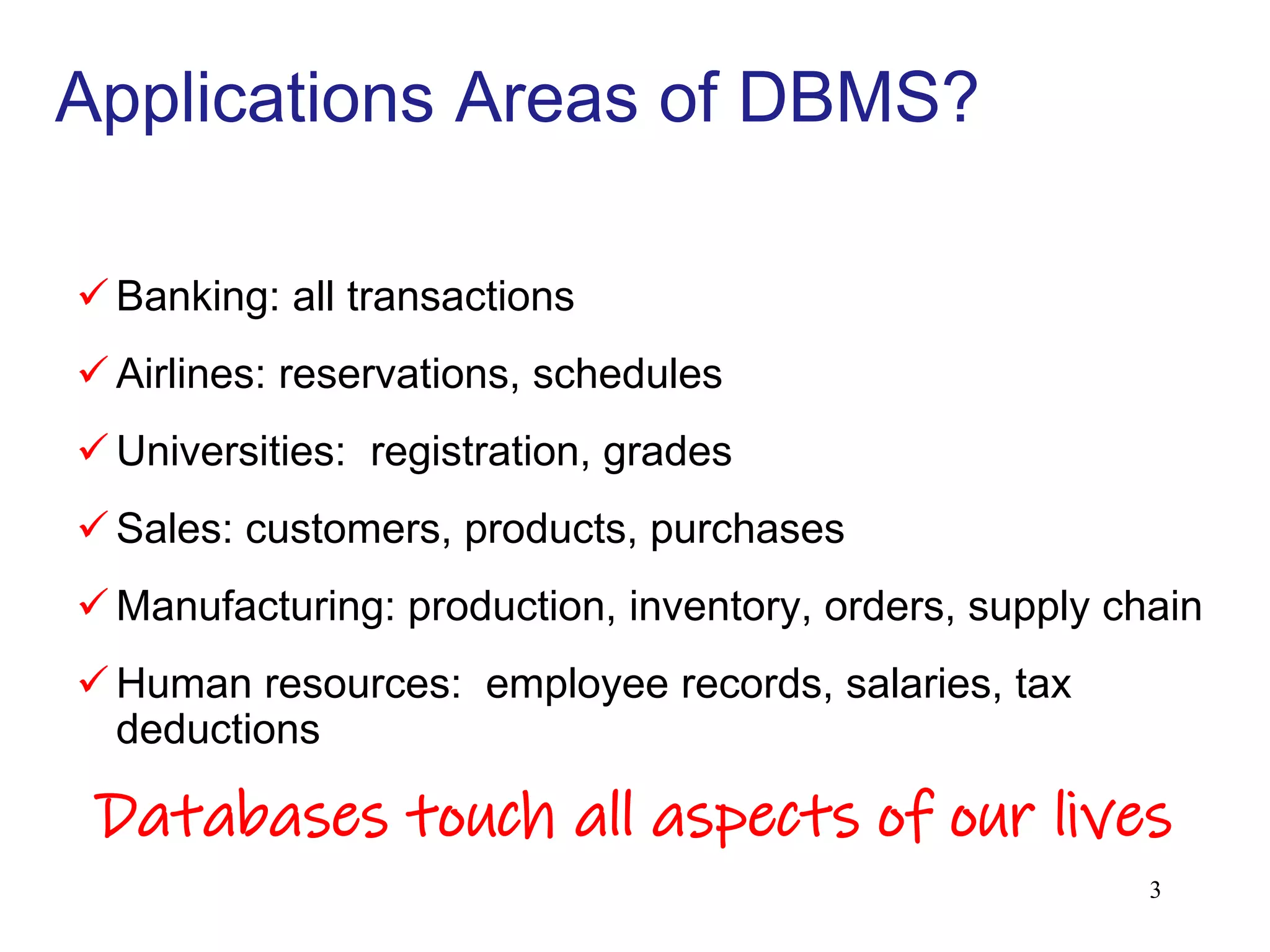 Applications Areas of DBMS?
 Banking: all transactions
 Airlines: reservations, schedules
 Universities: registration, grades
 Sales: customers, products, purchases
 Manufacturing: production, inventory, orders, supply chain
 Human resources: employee records, salaries, tax
deductions
Databases touch all aspects of our lives
3
 