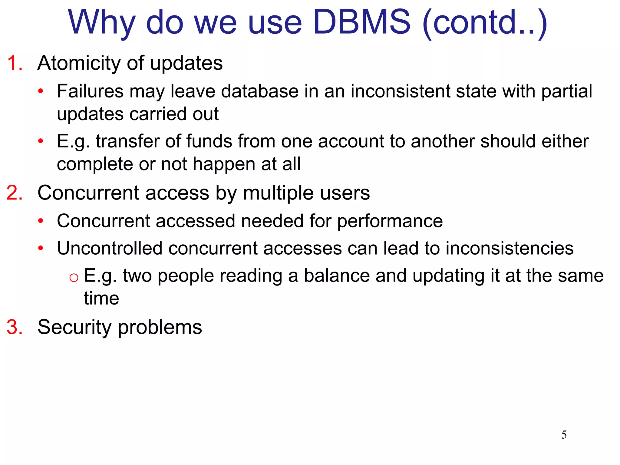 1. Atomicity of updates
• Failures may leave database in an inconsistent state with partial
updates carried out
• E.g. transfer of funds from one account to another should either
complete or not happen at all
2. Concurrent access by multiple users
• Concurrent accessed needed for performance
• Uncontrolled concurrent accesses can lead to inconsistencies
o E.g. two people reading a balance and updating it at the same
time
3. Security problems
Why do we use DBMS (contd..)
5
 