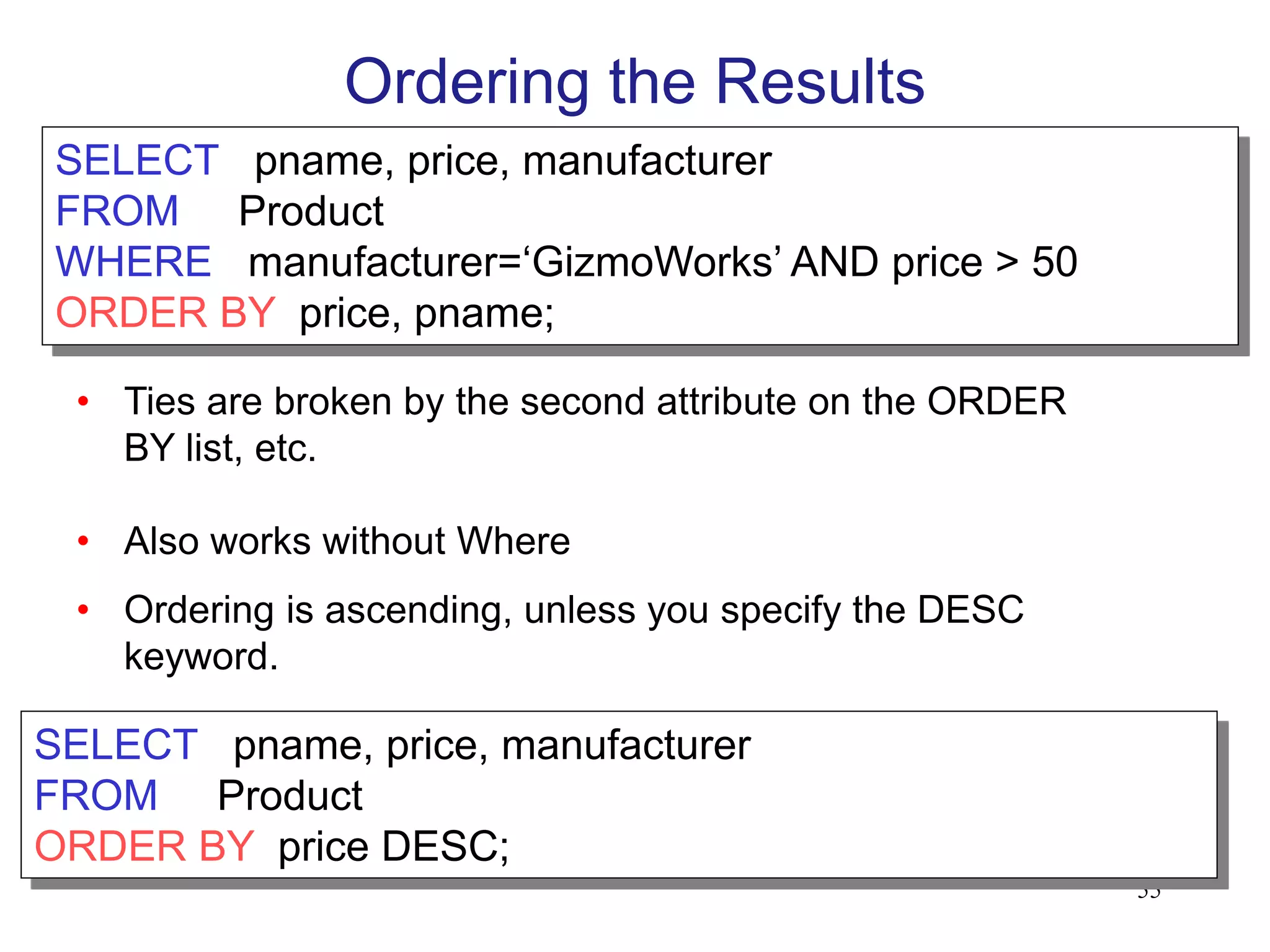 Ordering the Results
SELECT pname, price, manufacturer
FROM Product
WHERE manufacturer=‘GizmoWorks’ AND price > 50
ORDER BY price, pname;
• Ties are broken by the second attribute on the ORDER
BY list, etc.
• Also works without Where
• Ordering is ascending, unless you specify the DESC
keyword.
55
SELECT pname, price, manufacturer
FROM Product
ORDER BY price DESC;
 