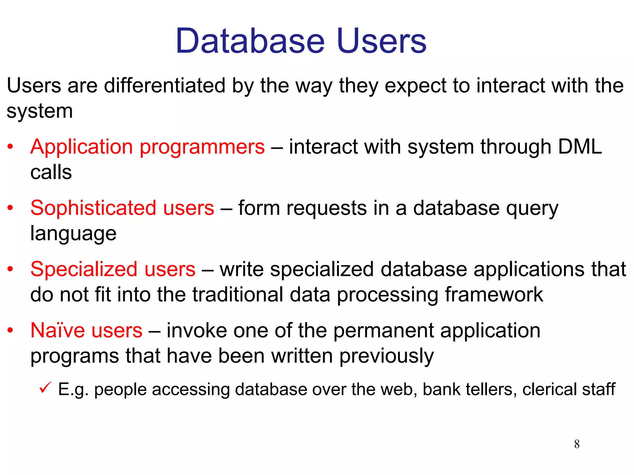 Database Users
Users are differentiated by the way they expect to interact with the
system
• Application programmers – interact with system through DML
calls
• Sophisticated users – form requests in a database query
language
• Specialized users – write specialized database applications that
do not fit into the traditional data processing framework
• Naïve users – invoke one of the permanent application
programs that have been written previously
 E.g. people accessing database over the web, bank tellers, clerical staff
8
 