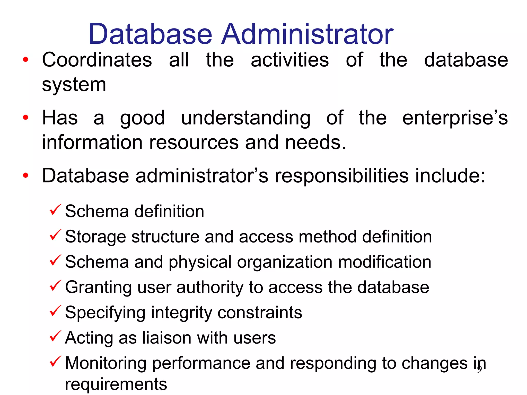 Database Administrator
• Coordinates all the activities of the database
system
• Has a good understanding of the enterprise’s
information resources and needs.
• Database administrator’s responsibilities include:
 Schema definition
 Storage structure and access method definition
 Schema and physical organization modification
 Granting user authority to access the database
 Specifying integrity constraints
 Acting as liaison with users
 Monitoring performance and responding to changes in
requirements
9
 