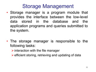 Storage Management
• Storage manager is a program module that
provides the interface between the low-level
data stored in the database and the
application programs and queries submitted to
the system.
• The storage manager is responsible to the
following tasks:
interaction with the file manager
efficient storing, retrieving and updating of data
11
 
