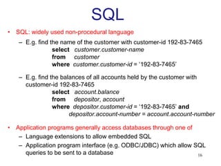 SQL
• SQL: widely used non-procedural language
– E.g. find the name of the customer with customer-id 192-83-7465
select customer.customer-name
from customer
where customer.customer-id = ‘192-83-7465’
– E.g. find the balances of all accounts held by the customer with
customer-id 192-83-7465
select account.balance
from depositor, account
where depositor.customer-id = ‘192-83-7465’ and
depositor.account-number = account.account-number
• Application programs generally access databases through one of
– Language extensions to allow embedded SQL
– Application program interface (e.g. ODBC/JDBC) which allow SQL
queries to be sent to a database 16
 