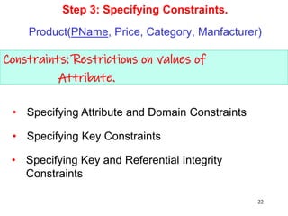 Constraints: Restrictions on values of
Attribute.
Step 3: Specifying Constraints.
Product(PName, Price, Category, Manfacturer)
• Specifying Key and Referential Integrity
Constraints
• Specifying Attribute and Domain Constraints
• Specifying Key Constraints
22
 
