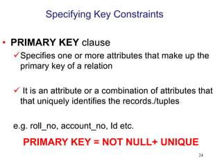 Specifying Key Constraints
• PRIMARY KEY clause
Specifies one or more attributes that make up the
primary key of a relation
 It is an attribute or a combination of attributes that
that uniquely identifies the records./tuples
e.g. roll_no, account_no, Id etc.
24
PRIMARY KEY = NOT NULL+ UNIQUE
 
