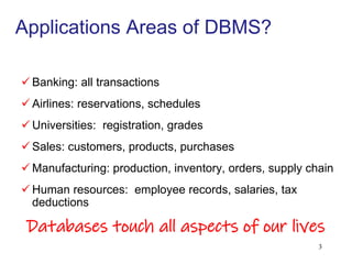 Applications Areas of DBMS?
 Banking: all transactions
 Airlines: reservations, schedules
 Universities: registration, grades
 Sales: customers, products, purchases
 Manufacturing: production, inventory, orders, supply chain
 Human resources: employee records, salaries, tax
deductions
Databases touch all aspects of our lives
3
 