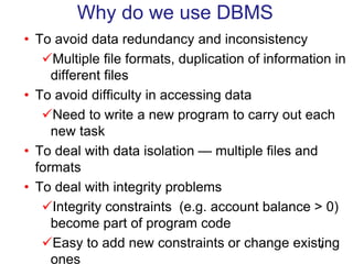 • To avoid data redundancy and inconsistency
Multiple file formats, duplication of information in
different files
• To avoid difficulty in accessing data
Need to write a new program to carry out each
new task
• To deal with data isolation — multiple files and
formats
• To deal with integrity problems
Integrity constraints (e.g. account balance > 0)
become part of program code
Easy to add new constraints or change existing
ones
Why do we use DBMS
4
 