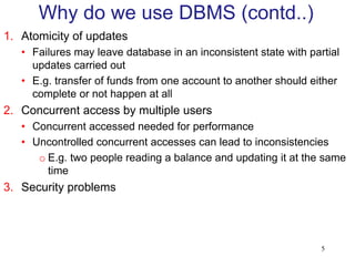 1. Atomicity of updates
• Failures may leave database in an inconsistent state with partial
updates carried out
• E.g. transfer of funds from one account to another should either
complete or not happen at all
2. Concurrent access by multiple users
• Concurrent accessed needed for performance
• Uncontrolled concurrent accesses can lead to inconsistencies
o E.g. two people reading a balance and updating it at the same
time
3. Security problems
Why do we use DBMS (contd..)
5
 