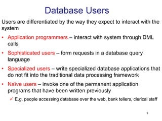 Database Users
Users are differentiated by the way they expect to interact with the
system
• Application programmers – interact with system through DML
calls
• Sophisticated users – form requests in a database query
language
• Specialized users – write specialized database applications that
do not fit into the traditional data processing framework
• Naïve users – invoke one of the permanent application
programs that have been written previously
 E.g. people accessing database over the web, bank tellers, clerical staff
8
 